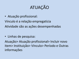 ATUAÇÃO
• Atuação profissional:
Vínculo é a relação empregatícia
Atividade são as ações desempenhadas
• Linhas de pesquisa:
Atuação> Atuação profissional> Incluir novo
item> Instituição> Vínculo> Período e Outras
informações
 