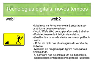 Tecnologias digitais: novos tempos Mudança na forma como ela é encarada por usuários e desenvolvedores: - World Wide Web  como plataforma de trabalho.  - Fortalecimento da inteligência coletiva.  - Gestão das bases de dados como competência básica.  - O fim do ciclo das atualizações de versão de software.  - Modelos de programação ligeira associado à simplicidade.  - O software não se limita a um só dispositivo.  - Experiências enriquecedoras para os  usuários.  web1 web2 
