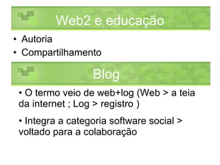 Autoria Compartilhamento Web2 e educação O termo veio de web+log (Web > a teia da internet ; Log > registro ) Integra a categoria software social > voltado para a colaboração Blog 