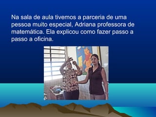 Na sala de aula tivemos a parceria de uma
pessoa muito especial, Adriana professora de
matemática. Ela explicou como fazer passo a
passo a oficina.
 