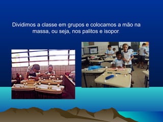 Dividimos a classe em grupos e colocamos a mão na
massa, ou seja, nos palitos e isopor.
 