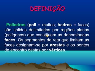 DEFINIÇÃODEFINIÇÃO
Poliedros (poli = muitos; hedros = faces)
são sólidos delimitados por regiões planas
(polígonos) que constituem as denominadas
faces. Os segmentos de reta que limitam as
faces designam-se por arestas e os pontos
de encontro destas por vértices.
 