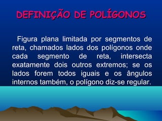 DEFINIÇÃO DE POLÍGONOSDEFINIÇÃO DE POLÍGONOS
Figura plana limitada por segmentos de
reta, chamados lados dos polígonos onde
cada segmento de reta, intersecta
exatamente dois outros extremos; se os
lados forem todos iguais e os ângulos
internos também, o polígono diz-se regular.
 