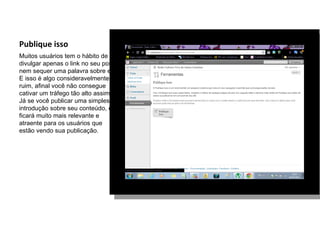 Publique isso
Muitos usuários tem o hábito de
divulgar apenas o link no seu post,
nem sequer uma palavra sobre ele.
E isso é algo consideravelmente
ruim, afinal você não consegue
cativar um tráfego tão alto assim.
Já se você publicar uma simples
introdução sobre seu conteúdo, ele
ficará muito mais relevante e
atraente para os usuários que
estão vendo sua publicação.
 