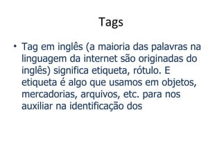 Tags
• Tag em inglês (a maioria das palavras na
  linguagem da internet são originadas do
  inglês) significa etiqueta, rótulo. E
  etiqueta é algo que usamos em objetos,
  mercadorias, arquivos, etc. para nos
  auxiliar na identificação dos
 