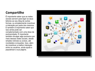 Compartilhe
É importante saber que as redes
sociais servem para ligar os seus
leitores ao seu blog de outras
formas, ou simplesmente incentivar
a interação por parte dos mesmos.
E também é importante saber que
isso ainda pode ser
complementado com uma dose de
exclusividade. É importante
também divulgar algo exclusivo por
meio dessas redes sociais, desde
simples notícias ou avisos, até
novidades e enquetes. Isso, além
de incentivar a melhor interação
entre os usuários, ainda ajuda a
popularizar a sua página.
 