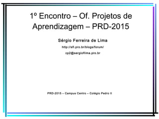 1º Encontro – Of. Projetos de
Aprendizagem – PRD-2015
Sérgio Ferreira de Lima
http://sfl.pro.br/blogs/forum/
cp2@sergioflima.pro.br
PRD-2015 – Campus Centro – Colégio Pedro II
 