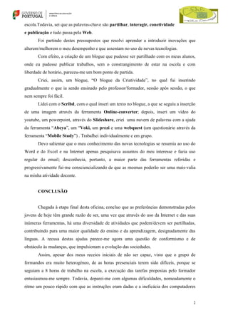 escola.Todavia, sei que as palavras-chave são partilhar, interagir, conetividade
e publicação e tudo passa pela Web.
Foi partindo destes pressupostos que resolvi aprender a introduzir inovações que
alterem/melhorem o meu desempenho e que assentam no uso de novas tecnologias.
Com efeito, a criação de um blogue que pudesse ser partilhado com os meus alunos,
onde eu pudesse publicar trabalhos, sem o constrangimento de estar na escola e com
liberdade de horário, pareceu-me um bom ponto de partida.
Criei, assim, um blogue, “O blogue da Criatividade”, no qual fui inserindo
gradualmente o que ia sendo ensinado pelo professor/formador, sessão após sessão, o que
nem sempre foi fácil.
Lidei com o Scribd, com o qual inseri um texto no blogue, a que se seguiu a inserção
de uma imagem através da ferramenta Online-converter; depois, inseri um vídeo do
youtube, um powerpoint, através do Slideshare, criei uma nuvem de palavras com a ajuda
da ferramenta “Abcya”, um “Voki, um prezi e uma webquest (um questionário através da
ferramenta “Mobile Study”) . Trabalhei individualmente e em grupo.
Devo salientar que o meu conhecimento das novas tecnologias se resumia ao uso do
Word e do Excel e na Internet apenas pesquisava assuntos do meu interesse e fazia uso
regular do email; desconhecia, portanto, a maior parte das ferramentas referidas e
progressivamente fui-me consciencializando de que as mesmas poderão ser uma mais-valia
na minha atividade docente.

CONCLUSÃO

Chegada à etapa final desta oficina, concluo que as preferências demonstradas pelos
jovens de hoje têm grande razão de ser, uma vez que através do uso da Internet e das suas
inúmeras ferramentas, há uma diversidade de atividades que podem/devem ser partilhadas,
contribuindo para uma maior qualidade do ensino e da aprendizagem, designadamente das
línguas. A recusa destas ajudas parece-me agora uma questão de conformismo e de
obstáculo às mudanças, que impulsionam a evolução das sociedades.
Assim, apesar dos meus receios iniciais de não ser capaz, visto que o grupo de
formandos era muito heterogéneo, de as horas presenciais terem sido difíceis, porque se
seguiam a 8 horas de trabalho na escola, a execução das tarefas propostas pelo formador
entusiasmou-me sempre. Todavia, deparei-me com algumas dificuldades, nomeadamente o
ritmo um pouco rápido com que as instruções eram dadas e a ineficácia dos computadores

2

 