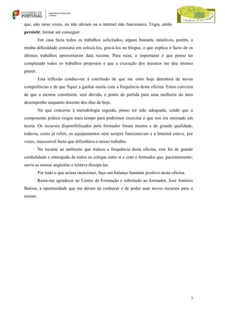 que, não raras vezes, ou não abriam ou a internet não funcionava. Urgia, então
persistir, treinar até conseguir.
Em casa fazia todos os trabalhos solicitados, alguns bastante intuitivos, porém, a
minha dificuldade consistia em colocá-los, gravá-los no blogue, o que explica o facto de os
últimos trabalhos apresentarem data recente. Para mim, o importante é que penso ter
completado todos os trabalhos propostos e que a execução dos mesmos me deu imenso
prazer.
Esta reflexão conduz-me à conclusão de que me sinto hoje detentora de novas
competências e de que fiquei a ganhar muito com a frequência desta oficina. Estou convicta
de que a mesma constituirá, sem dúvida, o ponto de partida para uma melhoria do meu
desempenho enquanto docente dos dias de hoje.
No que concerne à metodologia seguida, penso ter sido adequada, sendo que a
componente prática exigia mais tempo para podermos exercitar o que nos era ensinado em
teoria. Os recursos disponibilizados pelo formador foram muitos e de grande qualidade,
todavia, como já referi, os equipamentos nem sempre funcionavam e a Internet esteve, por
vezes, inacessível facto que dificultava o nosso trabalho.
No tocante ao ambiente que rodeou a frequência desta oficina, este foi de grande
cordialidade e entreajuda de todos os colegas entre si e com o formador que, pacientemente,
ouvia as nossas angústias e tentava dissipá-las.
Por tudo o que acima mencionei, faço um balanço bastante positivo desta oficina.
Resta-me agradecer ao Centro de Formação e sobretudo ao formador, José António
Batista, a oportunidade que me deram de conhecer e de poder usar novos recursos para o
ensino.

3

 