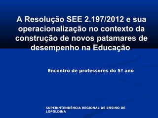 A Resolução SEE 2.197/2012 e sua
 operacionalização no contexto da
construção de novos patamares de
    desempenho na Educação.

        Encontro de professores do 5º ano




       SUPERINTENDÊNCIA REGIONAL DE ENSINO DE
       LOPOLDINA
 