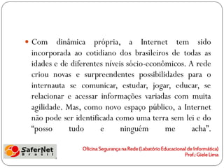 Com    dinâmica própria, a Internet tem sido
 incorporada ao cotidiano dos brasileiros de todas as
 idades e de diferentes níveis sócio-econômicos. A rede
 criou novas e surpreendentes possibilidades para o
 internauta se comunicar, estudar, jogar, educar, se
 relacionar e acessar informações variadas com muita
 agilidade. Mas, como novo espaço público, a Internet
 não pode ser identificada como uma terra sem lei e do
 “posso      tudo     e      ninguém      me      acha”.
 