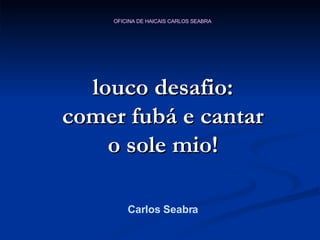 louco desafio: comer fubá e cantar o sole mio! Carlos Seabra 