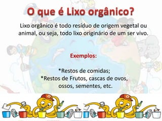 Lixo orgânico é todo resíduo de origem vegetal ou
animal, ou seja, todo lixo originário de um ser vivo.
Exemplos:
*Restos de comidas;
*Restos de Frutos, cascas de ovos,
ossos, sementes, etc.
 