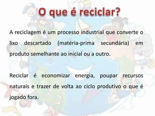 A reciclagem é um processo industrial que converte o
lixo descartado (matéria-prima secundária) em
produto semelhante ao inicial ou a outro.
Reciclar é economizar energia, poupar recursos
naturais e trazer de volta ao ciclo produtivo o que é
jogado fora.
 