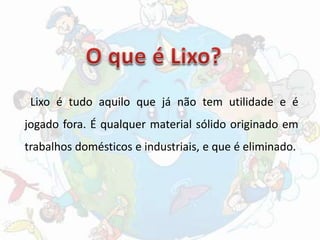 Lixo é tudo aquilo que já não tem utilidade e é
jogado fora. É qualquer material sólido originado em
trabalhos domésticos e industriais, e que é eliminado.
 