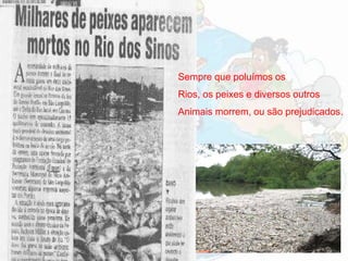Sempre que poluímos os
Rios, os peixes e diversos outros
Animais morrem, ou são prejudicados.
 