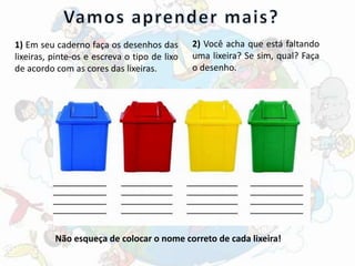 1) Em seu caderno faça os desenhos das
lixeiras, pinte-os e escreva o tipo de lixo
de acordo com as cores das lixeiras.
2) Você acha que está faltando
uma lixeira? Se sim, qual? Faça
o desenho.
Não esqueça de colocar o nome correto de cada lixeira!
 