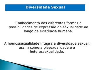 Diversidade Sexual A homossexualidade integra a diversidade sexual, assim como a bissexualidade e a heterossexualidade. Conhecimento das diferentes formas e possibilidades de expressão da sexualidade ao longo da existência humana. 