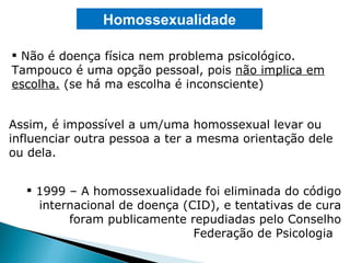 Não é doença física nem problema psicológico. Tampouco é uma opção pessoal, pois  não implica em escolha.  (se há ma escolha é inconsciente) Homossexualidade 1999 – A homossexualidade foi eliminada do código internacional de doença (CID), e tentativas de cura foram publicamente repudiadas pelo Conselho Federação de Psicologia  Assim, é impossível a um/uma homossexual levar ou influenciar outra pessoa a ter a mesma orientação dele ou dela. 
