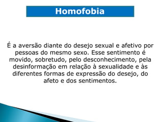É a aversão diante do desejo sexual e afetivo por pessoas do mesmo sexo. Esse sentimento é movido, sobretudo, pelo desconhecimento, pela desinformação em relação à sexualidade e às diferentes formas de expressão do desejo, do afeto e dos sentimentos. Homofobia 