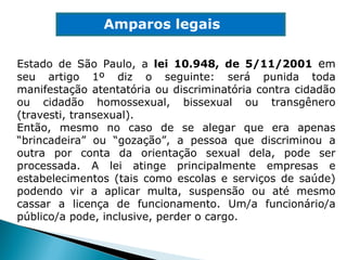 Amparos legais Estado de São Paulo, a  lei 10.948, de 5/11/2001   e m seu artigo 1º diz o seguinte: será punida toda manifestação atentatória ou discriminatória contra cidadão ou cidadão homossexual, bissexual ou transgênero (travesti, transexual). Então, mesmo no caso de se alegar que era apenas “brincadeira” ou “gozação”, a pessoa que discriminou a outra por conta da orientação sexual dela, pode ser processada. A lei atinge principalmente empresas e estabelecimentos (tais como escolas e serviços de saúde) podendo vir a aplicar multa, suspensão ou até mesmo cassar a licença de funcionamento. Um/a funcionário/a público/a pode, inclusive, perder o cargo. 