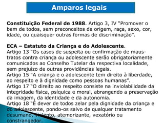 Constituição Federal de 1988 . Artigo 3, IV “Promover o bem de todos, sem preconceitos de origem, raça, sexo, cor, idade, ou quaisquer outras formas de discriminação”. Amparos legais ECA – Estatuto da Criança e do Adolescente . Artigo 13 “Os casos de suspeita ou confirmação de maus-tratos contra criança ou adolescente serão obrigatoriamente comunicados ao Conselho Tutelar da respectiva localidade, sem prejuízo de outras providências legais. Artigo 15 “A criança e o adolescente tem direito à liberdade, ao respeito e à dignidade como pessoas humanas”. Artigo 17 “O direito ao respeito consiste na inviolabilidade da integridade física, psíquica e moral, abrangendo a preservação da imagem, da identidade e da autonomia. Artigo 18 “É dever de todos zelar pela dignidade da criança e do adolescente, pondo-os salvo de qualquer tratamento desumano, violento, atemorizante, vexatório ou constrangedor. 