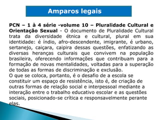 PCN – 1 à 4 série -volume 10 – Pluralidade Cultural e Orientação Sexual  - O documento de Pluralidade Cultural trata da diversidade étnica e cultural, plural em sua identidade: é índio, afro-descendente, imigrante, é urbano, sertanejo, caiçara, caipira dessas questões, enfatizando as diversas heranças culturais que convivem na população brasileira, oferecendo informações que contribuam para a formação de novas mentalidades, voltadas para a superação de todas as formas de discriminação e exclusão. O que se coloca, portanto, é o desafio de a escola se constituir um espaço de resistência, isto é, de criação de outras formas de relação social e interpessoal mediante a interação entre o trabalho educativo escolar e as questões sociais, posicionado-se crítica e responsavelmente perante elas. Amparos legais 