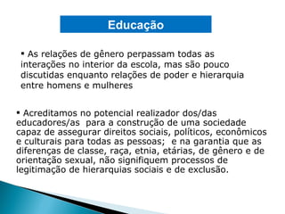 As relações de gênero perpassam todas as interações no interior da escola, mas são pouco discutidas enquanto relações de poder e hierarquia entre homens e mulheres Educação Acreditamos no potencial realizador dos/das educadores/as  para a construção de uma sociedade capaz de assegurar direitos sociais, políticos, econômicos e culturais para todas as pessoas;  e na garantia que as diferenças de classe, raça, etnia, etárias, de gênero e de orientação sexual, não signifiquem processos de legitimação de hierarquias sociais e de exclusão. 