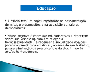 A escola tem um papel importante na desconstrução de mitos e preconceitos e na aquisição de valores democráticos. Nosso objetivo é estimular educadores/as a refletirem sobre sua visão e opinião em relação à homossexualidade,  e repensar a sexualidade dos/das jovens no sentido de colaborar, através de seu trabalho, para a eliminação do preconceito e da discriminação aos/as homossexuais. Educação 