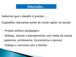 Sabemos que o desafio é grande.... Sugestões relevantes antes de iniciar ações na escola: Projeto político-pedagógico Diálogo, estudo e planejamento com todos da escola (gestores, professores, funcionários e alunos) Diálogo e conversa com a família Educação... 