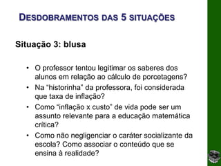 DESDOBRAMENTOS DAS 5 SITUAÇÕES

Situação 3: blusa

  • O professor tentou legitimar os saberes dos
    alunos em relação ao cálculo de porcetagens?
  • Na “historinha” da professora, foi considerada
    que taxa de inflação?
  • Como “inflação x custo” de vida pode ser um
    assunto relevante para a educação matemática
    crítica?
  • Como não negligenciar o caráter socializante da
    escola? Como associar o conteúdo que se
    ensina à realidade?
 