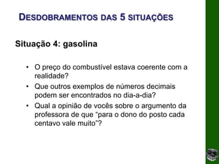 DESDOBRAMENTOS DAS 5 SITUAÇÕES

Situação 4: gasolina

  • O preço do combustível estava coerente com a
    realidade?
  • Que outros exemplos de números decimais
    podem ser encontrados no dia-a-dia?
  • Qual a opinião de vocês sobre o argumento da
    professora de que “para o dono do posto cada
    centavo vale muito”?
 