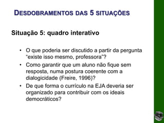 DESDOBRAMENTOS DAS 5 SITUAÇÕES

Situação 5: quadro interativo

  • O que poderia ser discutido a partir da pergunta
    “existe isso mesmo, professora”?
  • Como garantir que um aluno não fique sem
    resposta, numa postura coerente com a
    dialogicidade (Freire, 1996)?
  • De que forma o currículo na EJA deveria ser
    organizado para contribuir com os ideais
    democráticos?
 
