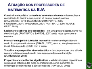 ATUAÇÃO DOS PROFESSORES DE
   MATEMÁTICA DA EJA
Construir uma prática baseada na autonomia docente – desenvolver a
capacidade de decidir o que e como irá ensinar aos educandos
(D'AMBROSIO, 2010; D'AMBROSIO 2011; PONTE, 2005;
FIORENTINI, 2011; WANDERER, 2001; FANTINATO, 2006; ROSA E
OREY; 2011)
Legitimar os saberes dos educandos – em uma postura aberta, numa via
de mão-dupla (FANTINATO e SANTOS, 2007) onde todos aprendem e
ensinam
Priorizar uma gestão curricular inovadora – sem ficar engessado ao
currículo proposto oficialmente (BRASIL, 2002), nem ao seu planejamento
inicial, feito antes do contato com a turma
Trabalhar na perspectiva etnomatemática – buscar promover uma atitude
comprometida com a educação para uma sociedade em transição
(D´AMBROSIO, 2011)
Proporcionar experiências significativas – validar situações espontâneas
surgidas no cotidiano das aulas de matemática, como momentos de
construção de significados e conscientização (FONSECA, 2005)
 