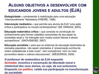 ALGUNS OBJETIVOS A DESENVOLVER COM
   EDUCANDOS JOVENS E ADULTOS (EJA)
Dialogicidade – compreende a mobilização para uma educação
“intencionalmente” libertadora (FREIRE, 1996)
Intervenção mediadora – que permita aos alunos da EJA “uma ação
crítica e participativa no mundo contemporâneo” (DE VARGAS, 2003)
Educação matemática crítica – que consista na construção do
conhecimento para formar cidadãos conscientes do seu papel na
sociedade atual e “na interação com muitos outros fatores e atores
sociopolíticos”. (SKOVSMOSE, 2007)
Educação socialista – para que os sistemas de educação destinados às
camadas populares, não sejam orientados à “preservação acrítica da
ordem estabelecida a todo custo”, nem compatíveis “com os mais
pervertidos ideais e valores educacionais”. (MÉSZÁROS, 2009)

O professor de matemática da EJA enquanto
formador, incentiva a construção da liberdade moral e
intelectual dos seus alunos, ou seja, da sua autonomia.
Enquanto ser político, valida sua participação na transformação
da sociedade.
 