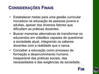 CONSIDERAÇÕES FINAIS

• Estabelecer metas para uma gestão curricular
  inovadora na educação de pessoas jovens e
  adultas, apesar dos diversos fatores que
  dificultam as práticas docentes.
• Buscar maneiras alternativas de transformar os
  educandos em cidadãos capazes de questionar
  a sociedade atual, integrando os saberes
  docentes com a realidade que o cerca.
• Conceber a educação como processo de
  formação e desenvolvimento humano
  inseparável das práticas sociais, das
  necessidades e das exigências da sociedade.

                                            FIM
 