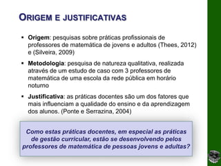 ORIGEM E JUSTIFICATIVAS
 Origem: pesquisas sobre práticas profissionais de
  professores de matemática de jovens e adultos (Thees, 2012)
  e (Silveira, 2009)
 Metodologia: pesquisa de natureza qualitativa, realizada
  através de um estudo de caso com 3 professores de
  matemática de uma escola da rede pública em horário
  noturno
 Justificativa: as práticas docentes são um dos fatores que
  mais influenciam a qualidade do ensino e da aprendizagem
  dos alunos. (Ponte e Serrazina, 2004)


 Como estas práticas docentes, em especial as práticas
   de gestão curricular, estão se desenvolvendo pelos
professores de matemática de pessoas jovens e adultas?
 