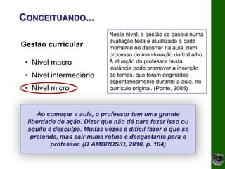 CONCEITUANDO...
                             Neste nível, a gestão se baseia numa
                             avaliação feita e atualizada a cada
Gestão curricular            momento no decorrer na aula, num
                             processo de monitoração do trabalho.
 • Nível macro               A atuação do professor nesta
                             instância pode promover a inserção
 • Nível intermediário       de temas, que foram originados
                             espontaneamente durante a aula, no
 • Nível micro               currículo original. (Ponte, 2005)



     Ao começar a aula, o professor tem uma grande
 liberdade de ação. Dizer que não dá para fazer isso ou
 aquilo é desculpa. Muitas vezes é difícil fazer o que se
  pretende, mas cair numa rotina é desgastante para o
         professor. (D´AMBROSIO, 2010, p. 104)
 