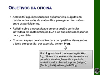 OBJETIVOS DA OFICINA
 Aproveitar algumas situações espontâneas, surgidas no
  cotidiano das aulas de matemática para gerar discussões
  entre os participantes.
 Refletir sobre a necessidade de uma gestão curricular
  inovadora em matemática na EJA e os subsídios necessários
  para garanti-la.
 Criar um espaço colaborativo para compartilhar ideias sobre
  o tema em questão, por exemplo, em um blog.


                        Um blog (contração do termo inglês Web
                        log, diário em rede) é um site cuja estrutura
                        permite a atualização rápida a partir de
                        acréscimos dos chamados posts (artigos).
                        (Fonte: pt.wikipedia.org/wiki/Blog)
 