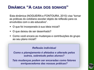DINÂMICA “A CASA DOS SONHOS”
Esta dinâmica (NOGUEIRA e FONTOURA, 2010) visa “tornar
as práticas do cotidiano escolar objeto de reflexão para os
envolvidos com o ato educativo”.
 O que foi incorporado à sua ideia inicial?
 O que deixou de ser desenhado?
 Como você encara as mudanças e contribuições do grupo
  ao seu plano inicial?


                   Reflexão individual
   Como o planejamento é afetados e alterado pelos
          outros, sobretudo pelos alunos?
  Tais mudanças podem ser encaradas como fatores
        enriquecedores das nossas práticas?
 