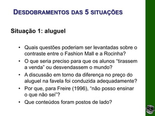 DESDOBRAMENTOS DAS 5 SITUAÇÕES

Situação 1: aluguel

  • Quais questões poderiam ser levantadas sobre o
    contraste entre o Fashion Mall e a Rocinha?
  • O que seria preciso para que os alunos “tirassem
    a venda” ou desvendassem o mundo?
  • A discussão em torno da diferença no preço do
    aluguel na favela foi conduzida adequadamente?
  • Por que, para Freire (1996), “não posso ensinar
    o que não sei”?
  • Que conteúdos foram postos de lado?
 