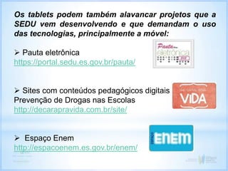 Os tablets podem também alavancar projetos que a
SEDU vem desenvolvendo e que demandam o uso
das tecnologias, principalmente a móvel:
 Pauta eletrônica
https://portal.sedu.es.gov.br/pauta/
 Sites com conteúdos pedagógicos digitais
Prevenção de Drogas nas Escolas
http://decarapravida.com.br/site/
 Espaço Enem
http://espacoenem.es.gov.br/enem/
 