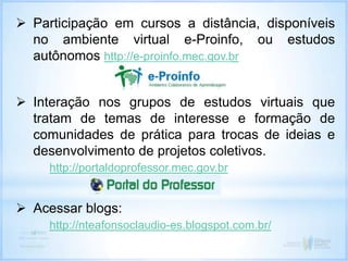  Participação em cursos a distância, disponíveis
no ambiente virtual e-Proinfo, ou estudos
autônomos http://e-proinfo.mec.gov.br
 Interação nos grupos de estudos virtuais que
tratam de temas de interesse e formação de
comunidades de prática para trocas de ideias e
desenvolvimento de projetos coletivos.
http://portaldoprofessor.mec.gov.br
 Acessar blogs:
http://nteafonsoclaudio-es.blogspot.com.br/
 