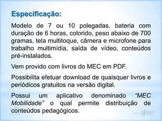 Especificação:
Modelo de 7 ou 10 polegadas, bateria com
duração de 6 horas, colorido, peso abaixo de 700
gramas, tela multitoque, câmera e microfone para
trabalho multimídia, saída de vídeo, conteúdos
pré-instalados.
Vem provido com livros do MEC em PDF.
Possibilita efetuar download de quaisquer livros e
periódicos gratuitos na versão digital.
Possui um aplicativo denominado “MEC
Mobilidade” o qual permite distribuição de
conteúdos pedagógicos.
 