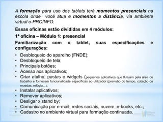 A formação para uso dos tablets terá momentos presenciais na
escola onde você atua e momentos a distância, via ambiente
virtual e-PROINFO.
Essas oficinas estão divididas em 4 módulos:
1ª oficina – Módulo 1: presencial
Familiarização com o tablet, suas especificações e
configurações:
• Desbloqueio do aparelho (FNDE);
• Desbloqueio de tela;
• Principais botões;
• Acesso aos aplicativos;
• Criar atalho, pastas e widgets (pequenos aplicativos que flutuam pela área de
trabalho e fornecem funcionalidade específicas ao utilizador (previsão do tempo, cotação de
moedas, relógio,...);
• Instalar aplicativos;
• Remover aplicativos;
• Desligar x stand by;
• Comunicação por e-mail, redes sociais, nuvem, e-books, etc.;
• Cadastro no ambiente virtual para formação continuada.
 