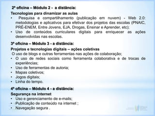 2ª oficina – Módulo 2 - a distância:
Tecnologias para dinamizar as aulas
• Pesquisa e compartilhamento (publicação em nuvem) - Web 2.0:
metodologias e aplicativos para efetivar dos projetos das escolas (PNAIC,
PRÉ-ENEM, Entre Jovens, EJA, Drogas, Ensinar e Aprender, etc);
• Uso de conteúdos curriculares digitais para enriquecer as ações
desenvolvidas nas escolas.
3ª oficina – Módulo 3 - a distância:
Projetos e tecnologias digitais – ações coletivas
O uso de blogs e outras ferramentas nas ações de colaboração;
• O uso de redes sociais como ferramenta colaborativa e de trocas de
experiências;
• Uso de ferramentas de autoria;
• Mapas coletivos;
• Jogos digitais;
• Linha do tempo.
4ª oficina – Módulo 4 - a distância:
Segurança na internet
• Uso e gerenciamento de e-mails;
• Publicação de conteúdo na internet ;
• Navegação segura .
 
