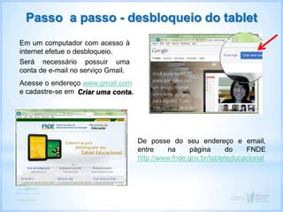 Passo a passo - desbloqueio do tablet
Em um computador com acesso à
internet efetue o desbloqueio.
Será necessário possuir uma
conta de e-mail no serviço Gmail.
De posse do seu endereço e email,
entre na página do FNDE
http://www.fnde.gov.br/tableteducacional
Acesse o endereço www.gmail.com
e cadastre-se em Criar uma conta.
 