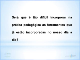 Será que é tão difícil incorporar na
prática pedagógica as ferramentas que
já estão incorporadas no nosso dia a
dia?
 