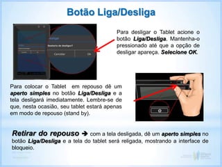 Botão Liga/Desliga
Para desligar o Tablet acione o
botão Liga/Desliga. Mantenha-o
pressionado até que a opção de
desligar apareça. Selecione OK.
Para colocar o Tablet em repouso dê um
aperto simples no botão Liga/Desliga e a
tela desligará imediatamente. Lembre-se de
que, nesta ocasião, seu tablet estará apenas
em modo de repouso (stand by).
Retirar do repouso  com a tela desligada, dê um aperto simples no
botão Liga/Desliga e a tela do tablet será religada, mostrando a interface de
bloqueio.
 