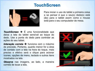 Para iniciar o uso do tablet a primeira coisa
a se pensar é que o seu(s) dedo(s) está
(ão) para o tablet assim como o mouse
está para o seu computador de mesa.
TouchScreen  É uma funcionalidade que
deixa a tela do tablet sensível ao toque do
dedo. Use a ponta do dedo para controlar as
ações do seu tablet.
Interação correta  funciona com o máximo
de precisão. Portanto, quanto menor for a área
de contato com a tela na hora do toque, mais
preciso e efetivo será o clique para acionar
ícones, opções de menu, teclado e outros itens
mostrados na tela.
Observe nas imagens, ao lado, a maneira
correta de tocar a tela.
TouchScreen
 